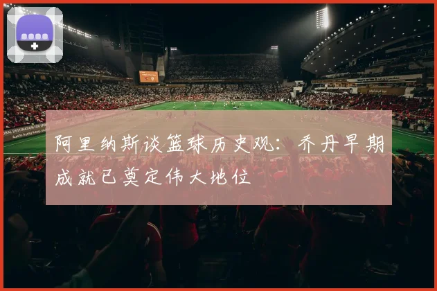 阿里纳斯谈篮球历史观：乔丹早期成就已奠定伟大地位