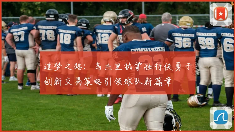 追梦之路：乌杰里执掌独行侠勇于创新交易策略引领球队新篇章