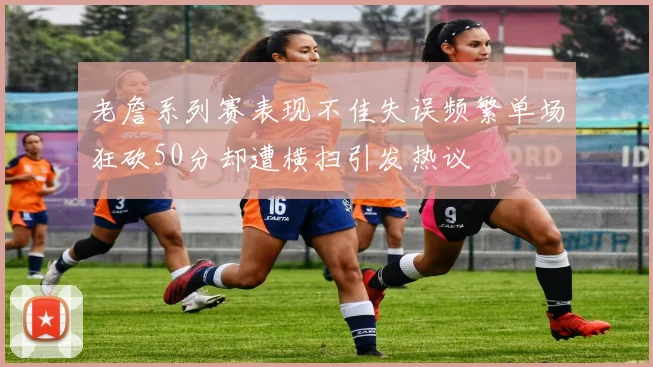 老詹系列赛表现不佳失误频繁单场狂砍50分却遭横扫引发热议