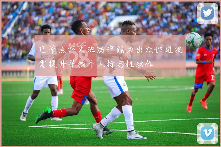 巴爷点评文班防守能力出众但进攻需提升寻找个人标志性动作