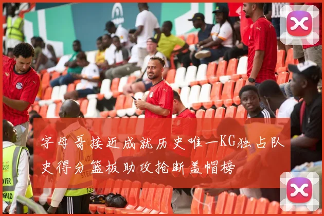 字母哥接近成就历史唯一KG独占队史得分篮板助攻抢断盖帽榜
