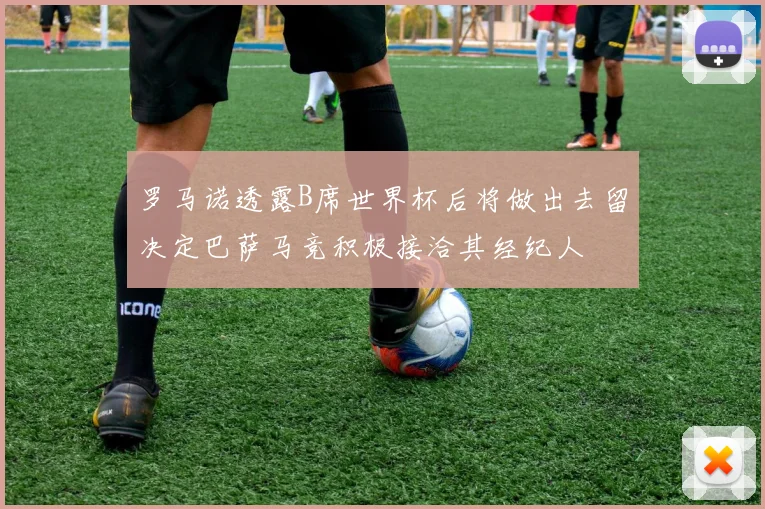 罗马诺透露B席世界杯后将做出去留决定巴萨马竞积极接洽其经纪人