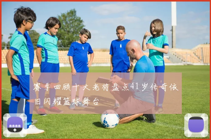 赛季回顾十大老将盘点41岁传奇依旧闪耀篮球舞台