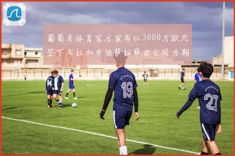 葡萄牙体育官方宣布以3000万欧元签下布拉加中场萨拉萨尔合同为期五年