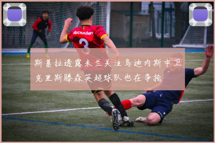 斯基拉透露米兰关注乌迪内斯中卫克里斯滕森英超球队也在争抢