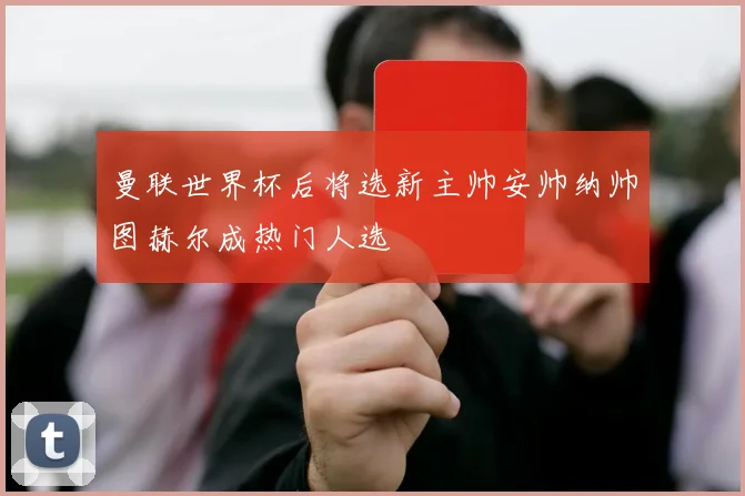 曼联世界杯后将选新主帅安帅纳帅图赫尔成热门人选