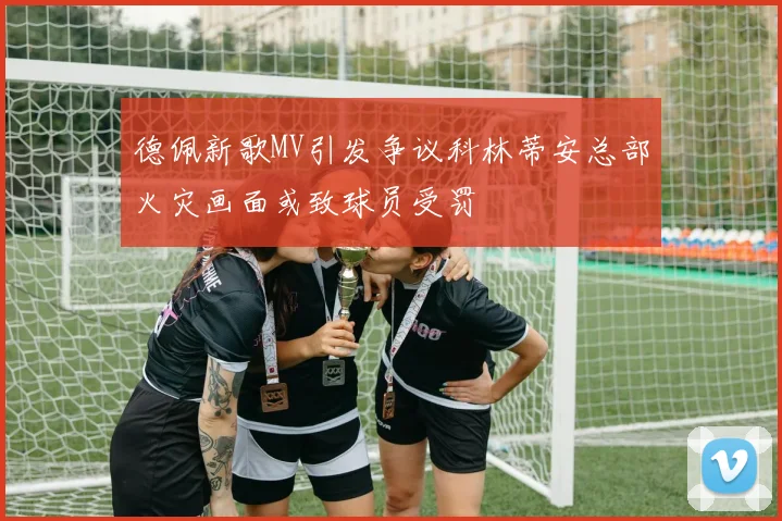 德佩新歌MV引发争议科林蒂安总部火灾画面或致球员受罚