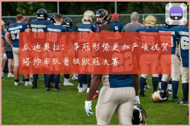 瓜迪奥拉：争冠形势更加严峻祝贺塔帅率队晋级欧冠决赛