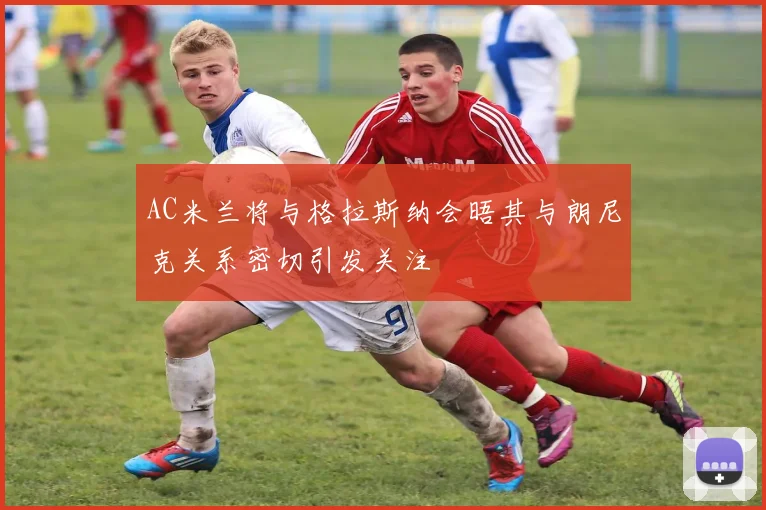 AC米兰将与格拉斯纳会晤其与朗尼克关系密切引发关注
