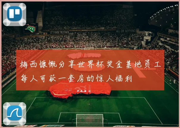 梅西慷慨分享世界杯奖金基地员工每人可获一套房的惊人福利