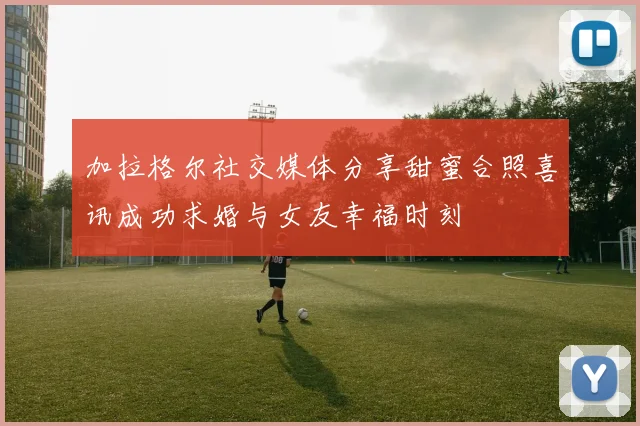 加拉格尔社交媒体分享甜蜜合照喜讯成功求婚与女友幸福时刻