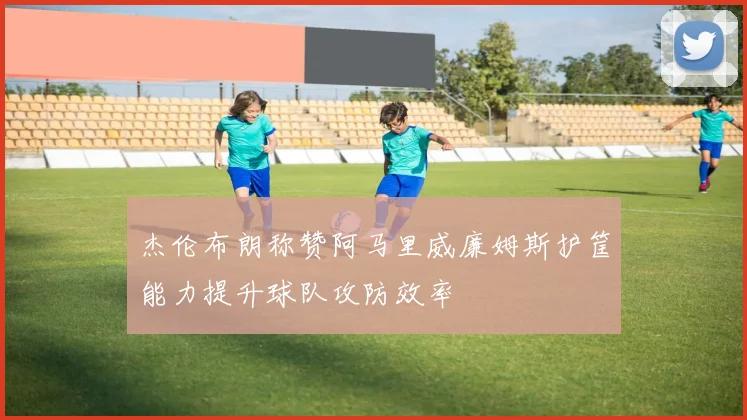 杰伦布朗称赞阿马里威廉姆斯护筐能力提升球队攻防效率