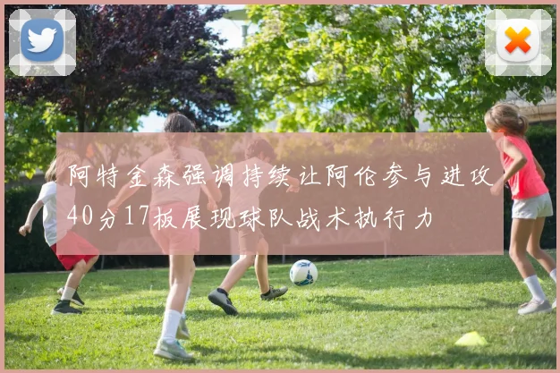 阿特金森强调持续让阿伦参与进攻40分17板展现球队战术执行力