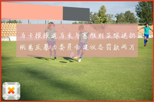 马卡报报道马竞与塞维利亚球迷扔纸卷反暴力委员会建议各罚款两万欧元