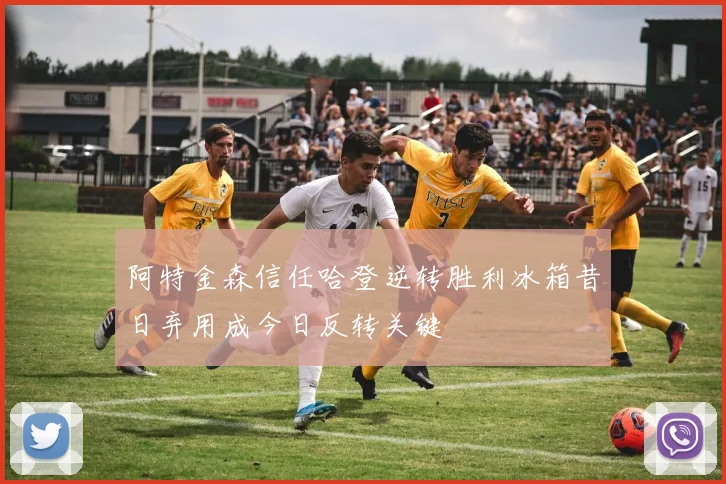 阿特金森信任哈登逆转胜利冰箱昔日弃用成今日反转关键