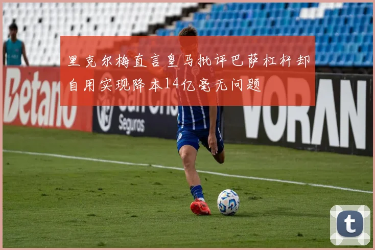 里克尔梅直言皇马批评巴萨杠杆却自用实现降本14亿毫无问题