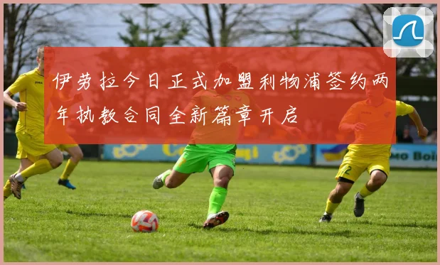 伊劳拉今日正式加盟利物浦签约两年执教合同全新篇章开启