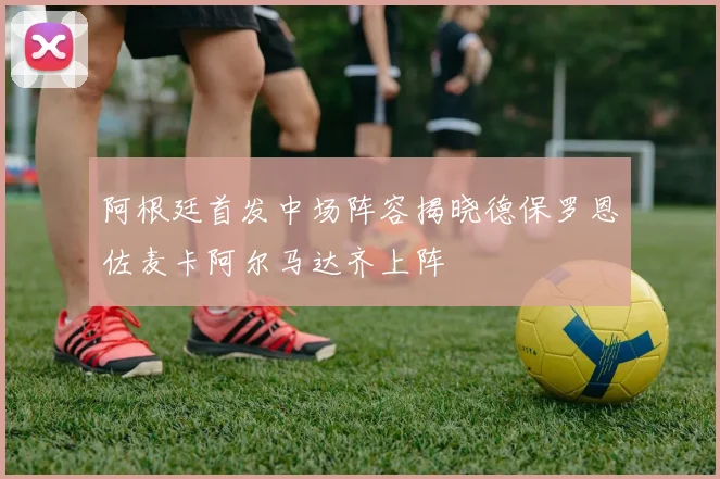阿根廷首发中场阵容揭晓德保罗恩佐麦卡阿尔马达齐上阵