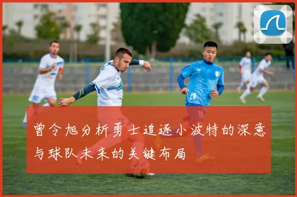 曾令旭分析勇士追逐小波特的深意与球队未来的关键布局