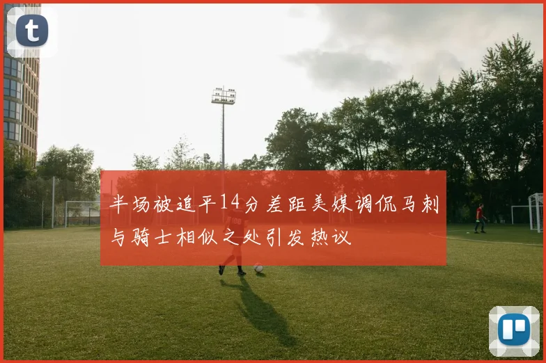 半场被追平14分差距美媒调侃马刺与骑士相似之处引发热议