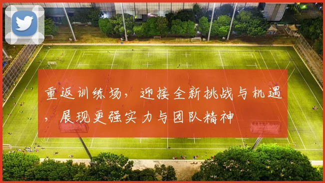 重返训练场，迎接全新挑战与机遇，展现更强实力与团队精神