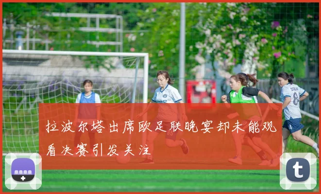 拉波尔塔出席欧足联晚宴却未能观看决赛引发关注