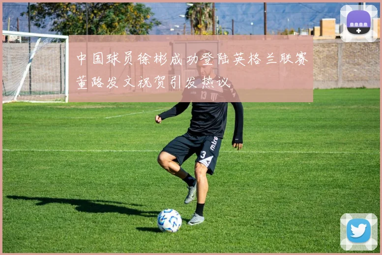 中国球员徐彬成功登陆英格兰联赛董路发文祝贺引发热议