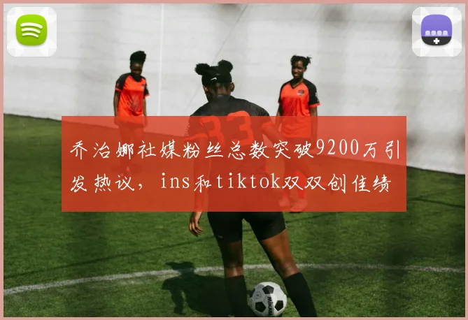 乔治娜社媒粉丝总数突破9200万引发热议，ins和tiktok双双创佳绩