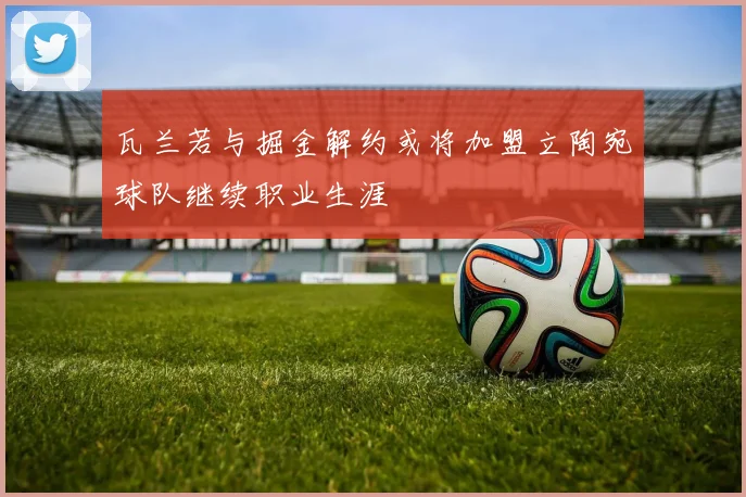 瓦兰若与掘金解约或将加盟立陶宛球队继续职业生涯