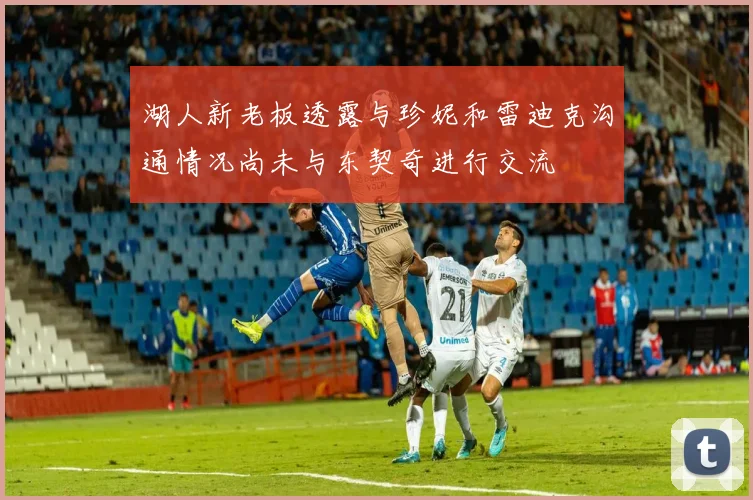 湖人新老板透露与珍妮和雷迪克沟通情况尚未与东契奇进行交流